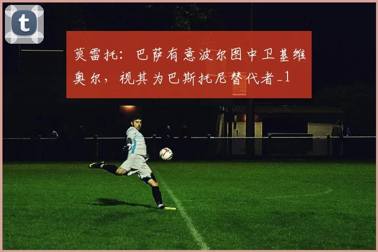 莫雷托：巴萨有意波尔图中卫基维奥尔，视其为巴斯托尼替代者_1