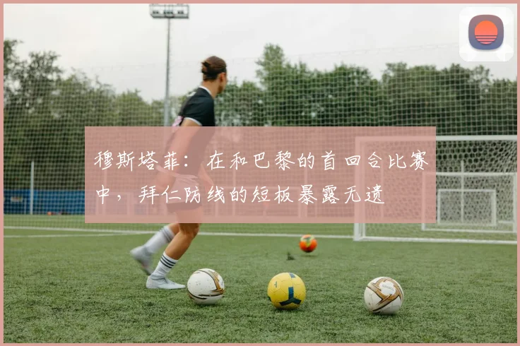 穆斯塔菲：在和巴黎的首回合比赛中，拜仁防线的短板暴露无遗