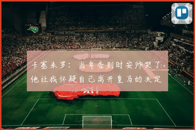 卡塞米罗：当年告别时安帅哭了，他让我怀疑自己离开皇马的决定