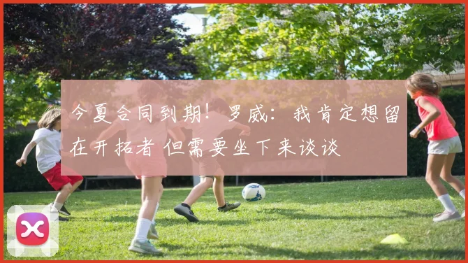 今夏合同到期！罗威：我肯定想留在开拓者 但需要坐下来谈谈